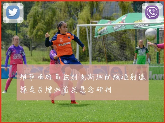 维萨面对乌兹别克斯坦防线远射选择是否增加首发悬念研判