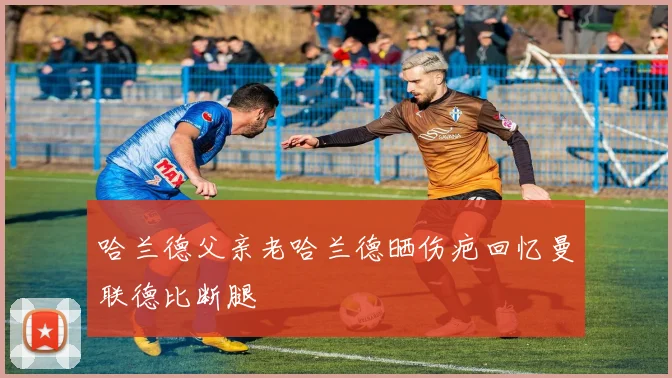 哈兰德父亲老哈兰德晒伤疤回忆曼联德比断腿