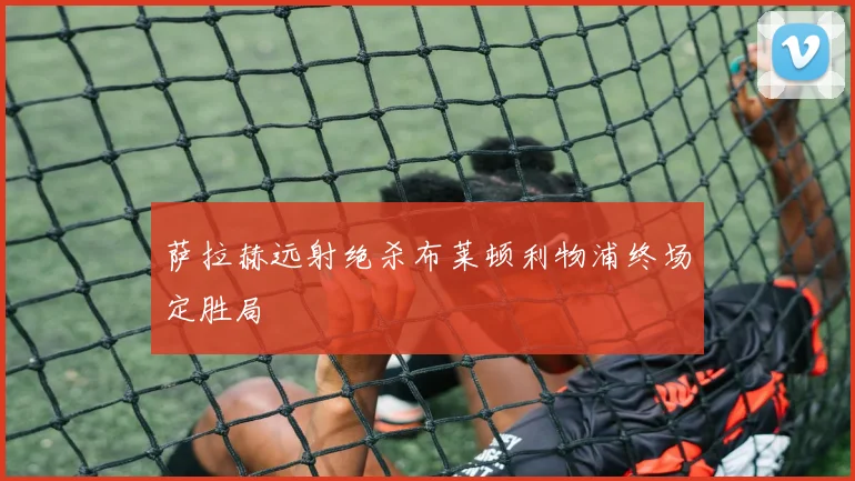萨拉赫远射绝杀布莱顿利物浦终场定胜局