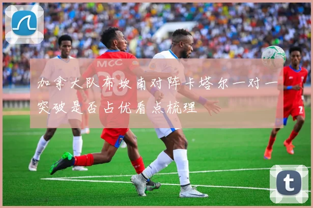 加拿大队布坎南对阵卡塔尔一对一突破是否占优看点梳理