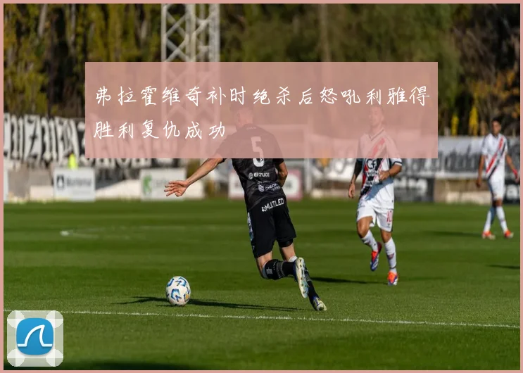 弗拉霍维奇补时绝杀后怒吼利雅得胜利复仇成功