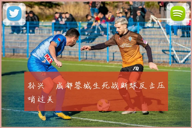 孙兴慜成都蓉城生死战断球反击压哨过关