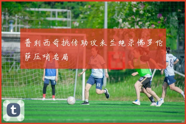 普利西奇挑传助攻米兰绝杀佛罗伦萨压哨名局