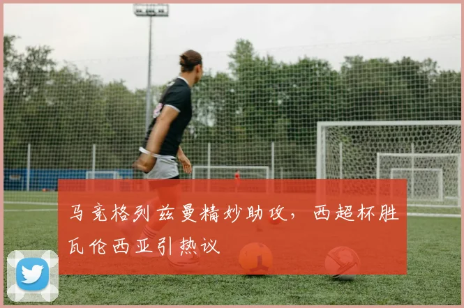 马竞格列兹曼精妙助攻,西超杯胜瓦伦西亚引热议
