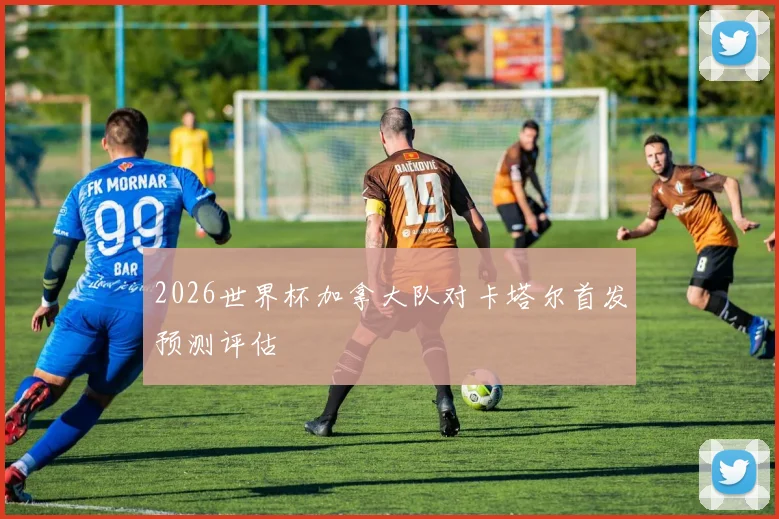 2026世界杯加拿大队对卡塔尔首发预测评估