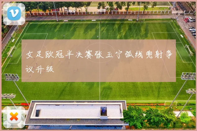 女足欧冠半决赛张玉宁弧线兜射争议升级