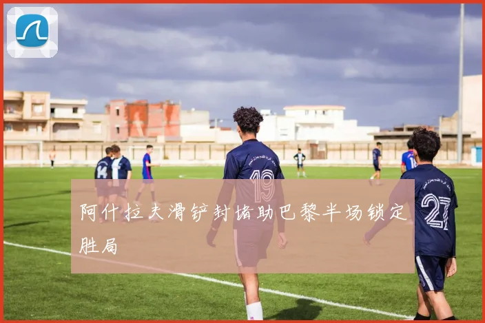阿什拉夫滑铲封堵助巴黎半场锁定胜局