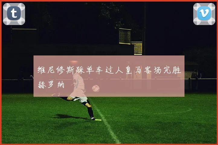 维尼修斯踩单车过人皇马客场完胜赫罗纳