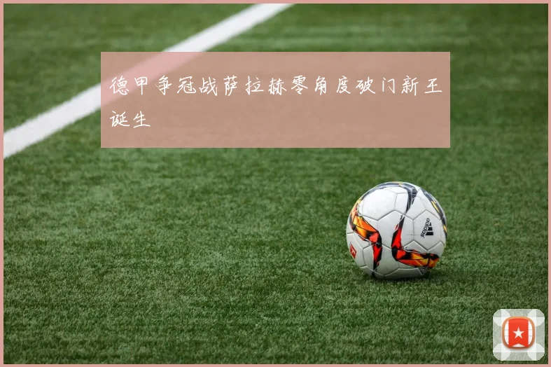 德甲争冠战萨拉赫零角度破门新王诞生