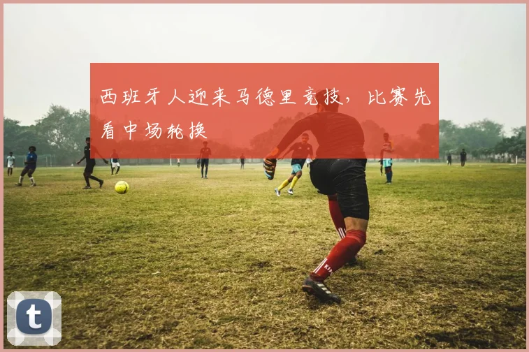 西班牙人迎来马德里竞技，比赛先看中场轮换