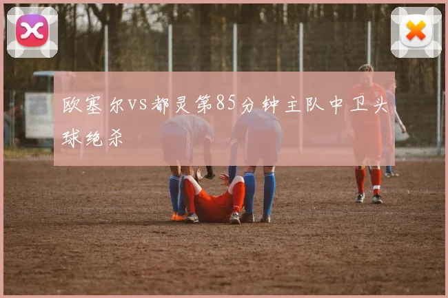 欧塞尔vs都灵第85分钟主队中卫头球绝杀