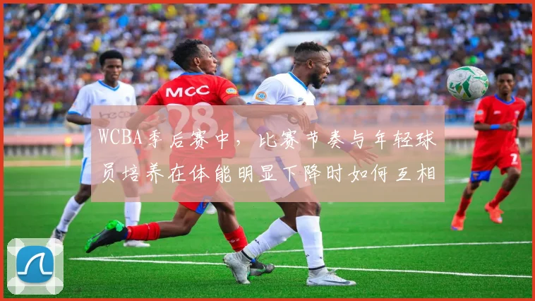 WCBA季后赛中，比赛节奏与年轻球员培养在体能明显下降时如何互相影响